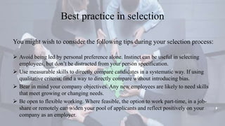 Best practice in selection
You might wish to consider the following tips during your selection process:
 Avoid being led by personal preference alone. Instinct can be useful in selecting
employees, but don’t be distracted from your person specification.
 Use measurable skills to directly compare candidates in a systematic way. If using
qualitative criteria, find a way to directly compare without introducing bias.
 Bear in mind your company objectives. Any new employees are likely to need skills
that meet growing or changing needs.
 Be open to flexible working. Where feasible, the option to work part-time, in a job-
share or remotely can widen your pool of applicants and reflect positively on your
company as an employer.
 