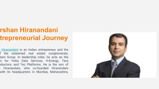 rshan Hiranandani
trepreneurial Journey
n Hiranandani is an Indian entrepreneur and the
f the esteemed real estate conglomerate,
dani Group. In leadership roles, he acts as the
n for Yotta Data Services, H-Energy, Tarq
nductors, and Tez Platforms. He is the son of
n Hiranandani, who co-founded Hiranandani
with its headquarters in Mumbai, Maharashtra,
 