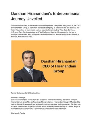 Darshan Hiranandani's Entrepreneurial
Journey Unveiled
Darshan Hiranandani, a well-known Indian entrepreneur, has gained recognition as the CEO
of Hiranandani Group, a prominent real estate company. In addition to his role as CEO, he
holds the position of chairman in various organizations including Yotta Data Services,
H-Energy, Tarq Semiconductors, and Tez Platforms. Darshan Hiranandani is the son of
Niranjan Hiranandani, who co-founded Hiranandani Group, with its headquarters located in
Mumbai, Maharashtra, India.
Family Background and Relationships
Parents & Siblings:
Darshan Hiranandani comes from the esteemed Hiranandani family. His father, Niranjan
Hiranandani, is one of the co-founders of the prestigious Hiranandani Group in Mumbai. His
mother, Kamal Hiranandani, has achieved great success as a businesswoman. Darshan has
an older sister named Priya Vandrevala, who is an entrepreneur residing in London. Priya is
married to Cyrus Vandrevala, a prominent businessman based in London.
Marriage & Family:
 