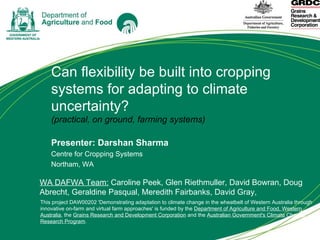 Can flexibility be built into cropping systems for adapting to climate uncertainty? (practical, on ground, farming systems) Presenter: Darshan Sharma  Centre for Cropping Systems Northam, WA This project DAW00202 'Demonstrating adaptation to climate change in the wheatbelt of Western Australia through innovative on-farm and virtual farm approaches' is funded by the  Department of Agriculture and Food, Western Australia , the  Grains Research and Development Corporation  and the  Australian Government's Climate Change Research Program . WA DAFWA Team:  Caroline Peek, Glen Riethmuller, David Bowran, Doug Abrecht, Geraldine Pasqual, Meredith Fairbanks, David Gray,  