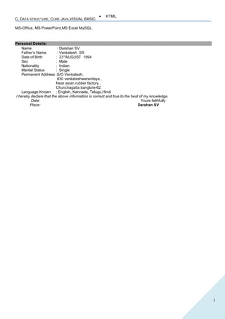 3
• HTML
MS-Office, MS PowerPoint,MS Excel MySQL
Personal Details:
Name : Darshan SV
Father’s Name : Venkatesh SR
Date of Birth : 23rd
AUGUST 1994
Sex : Male
Nationality : Indian
Marital Status : Single
Permanent Address :S/O Venkatesh,
#30 venkateshwaranilaya ,
Near asian rubber factory ,
Chunchagatta banglore-62.
Language Known : English, Kannada, Telugu,Hindi
I hereby declare that the above information is correct and true to the best of my knowledge.
Date: Yours faithfully
Place: Darshan SV
C, DATA STRUCTURE, CORE JAVA,VISUAL BASIC
 