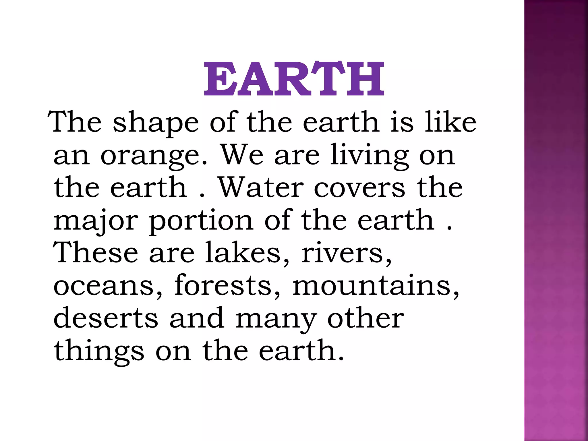 The shape of the earth is like
an orange. We are living on
the earth . Water covers the
major portion of the earth .
These are lakes, rivers,
oceans, forests, mountains,
deserts and many other
things on the earth.