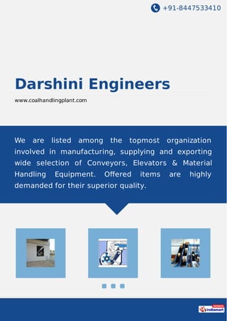 +91-8447533410
Darshini Engineers
www.coalhandlingplant.com
We are listed among the topmost organization
involved in manufacturing, supplying and exporting
wide selection of Conveyors, Elevators & Material
Handling Equipment. Oﬀered items are highly
demanded for their superior quality.
 