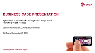BUSINESS CASE PRESENTATION
Optimization of Cold Chain Monitoring Devices Usage Report
- Ministry of Health Facilities
Darshini Perumalsivam, Junior Executive Trainee
MS Teams Meeting, April 5, 2021
 