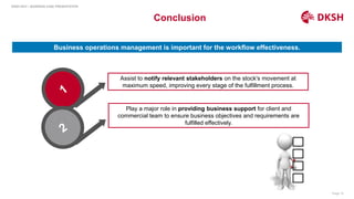 Page 19
DKSH HCH – BUSINESS CASE PRESENTATION
Conclusion
Business operations management is important for the workflow effectiveness.
Assist to notify relevant stakeholders on the stock's movement at
maximum speed, improving every stage of the fulfillment process.
Play a major role in providing business support for client and
commercial team to ensure business objectives and requirements are
fulfilled effectively.
 