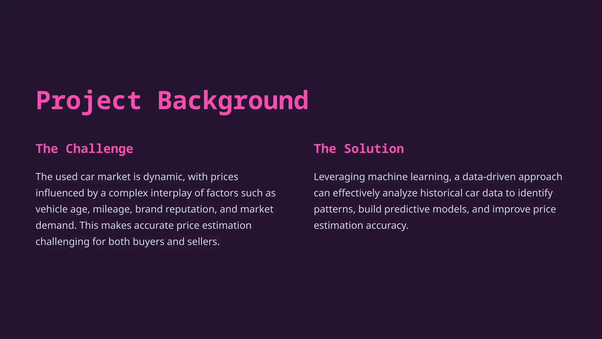 Project Background
The Challenge
The used car market is dynamic, with prices
influenced by a complex interplay of factors such as
vehicle age, mileage, brand reputation, and market
demand. This makes accurate price estimation
challenging for both buyers and sellers.
The Solution
Leveraging machine learning, a data-driven approach
can effectively analyze historical car data to identify
patterns, build predictive models, and improve price
estimation accuracy.
 