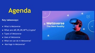 Agenda
Key takeaways:
● What is Metaverse
● What are AR,VR,XR,NFTs,Crypto?
● Types of Metaverse
● Uses of Metaverse
● What we can do in Metaverse?
● Marriage in Metaverse?
 