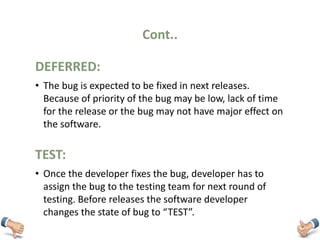 Cont..
• The bug is expected to be fixed in next releases.
Because of priority of the bug may be low, lack of time
for the release or the bug may not have major effect on
the software.
DEFERRED:
• Once the developer fixes the bug, developer has to
assign the bug to the testing team for next round of
testing. Before releases the software developer
changes the state of bug to “TEST”.
TEST:
 