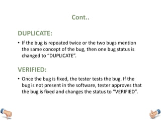 Cont..
• If the bug is repeated twice or the two bugs mention
the same concept of the bug, then one bug status is
changed to “DUPLICATE”.
DUPLICATE:
• Once the bug is fixed, the tester tests the bug. If the
bug is not present in the software, tester approves that
the bug is fixed and changes the status to “VERIFIED”.
VERIFIED:
 