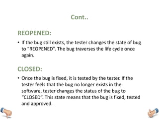 Cont..
• If the bug still exists, the tester changes the state of bug
to “REOPENED”. The bug traverses the life cycle once
again.
REOPENED:
• Once the bug is fixed, it is tested by the tester. If the
tester feels that the bug no longer exists in the
software, tester changes the status of the bug to
“CLOSED”. This state means that the bug is fixed, tested
and approved.
CLOSED:
 