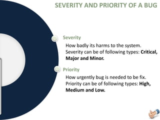SEVERITY AND PRIORITY OF A BUG
Severity
Priority
How badly its harms to the system.
Severity can be of following types: Critical,
Major and Minor.
How urgently bug is needed to be fix.
Priority can be of following types: High,
Medium and Low.
 