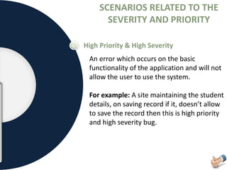 SCENARIOS RELATED TO THE
SEVERITY AND PRIORITY
High Priority & High Severity
An error which occurs on the basic
functionality of the application and will not
allow the user to use the system.
For example: A site maintaining the student
details, on saving record if it, doesn’t allow
to save the record then this is high priority
and high severity bug.
 