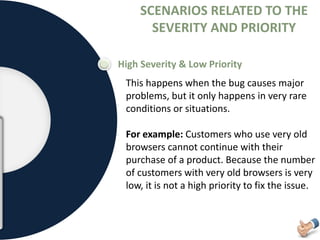 SCENARIOS RELATED TO THE
SEVERITY AND PRIORITY
High Severity & Low Priority
This happens when the bug causes major
problems, but it only happens in very rare
conditions or situations.
For example: Customers who use very old
browsers cannot continue with their
purchase of a product. Because the number
of customers with very old browsers is very
low, it is not a high priority to fix the issue.
 
