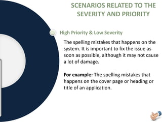SCENARIOS RELATED TO THE
SEVERITY AND PRIORITY
High Priority & Low Severity
The spelling mistakes that happens on the
system. It is important to fix the issue as
soon as possible, although it may not cause
a lot of damage.
For example: The spelling mistakes that
happens on the cover page or heading or
title of an application.
 