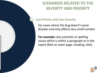 SCENARIOS RELATED TO THE
SEVERITY AND PRIORITY
Low Priority and Low Severity
For cases where the bug doesn’t cause
disaster and only affects very small number.
For example: Any cosmetic or spelling
issues which is within a paragraph or in the
report (Not on cover page, heading, title).
 
