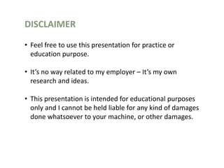 DISCLAIMER
• Feel free to use this presentation for practice or
education purpose.
• It’s no way related to my employer – It’s my own
research and ideas.
• This presentation is intended for educational purposes
only and I cannot be held liable for any kind of damages
done whatsoever to your machine, or other damages.
 