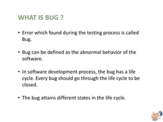 WHAT IS BUG ?
• Error which found during the testing process is called
Bug.
• Bug can be defined as the abnormal behavior of the
software.
• In software development process, the bug has a life
cycle. Every bug should go through the life cycle to be
closed.
• The bug attains different states in the life cycle.
 