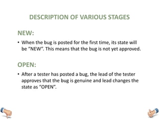 DESCRIPTION OF VARIOUS STAGES
• When the bug is posted for the first time, its state will
be “NEW”. This means that the bug is not yet approved.
OPEN:
• After a tester has posted a bug, the lead of the tester
approves that the bug is genuine and lead changes the
state as “OPEN”.
NEW:
 