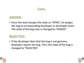 Cont..
• Once the lead changes the state as “OPEN”, he assigns
the bug to corresponding developer or developer team.
The state of the bug now is changed to “ASSIGN”.
ASSIGN:
• If the developer feels that the bug is not genuine,
developer rejects the bug. Then the state of the bug is
changed to “REJECTED”.
REJECTED:
 