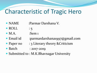 Characteristic of Tragic Hero
 NAME :Parmar Darshana V.
 ROLL : 5
 M.A. :Sem 1
 Email id :parmardarshana1997@gmail.com
 Paper no : 3 Literary theory &Criticism
 Batch : 2017-2019
 Submitted to : M.K.Bhavnagar University
 