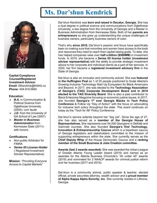 Ms. Dar’shun Kendrick
Capital Compliance
Counsel/Registered
Investment Advisor
Email: DKendrick@KAAG.co
Phone: 404.919.0660
Education:
➢ B.A. in Communication &
Political Science from
Oglethorpe University
(2004)- cum laude
➢ J.D. from the University of
GA School of Law (2007)
➢ Master in Business
Administration from
Kennesaw State (2011)-
with honors
Certifications
• Non-public Arbitrator for
FINRA
• Series 65 License Holder
( Registered Investment
Adviser Representative)
Mission: “Providing Everyone
Access to Capital Markets”
Dar’shun Kendrick was born and raised in Decatur, Georgia. She has
a dual degree in political science and communications from Oglethorpe
University, a law degree from the University of Georgia and a Master in
Business Administration from Kennesaw State. Both of her parents are
entrepreneurs so she grew up understanding the unique challenges of
business owners, particularly business owners of color.
That’s why since 2010, Dar’shun’s passion and focus have specifically
been on making sure that minorities and women have access to the tools
and resources they need to reach their capital raising goals. To date, she
has helped companies raise over half a billion ($500MM) in investment
funds. In 2019, she became a Series 65 license holder (investment
adviser representative) with the ability to provide strategic investment
advice to her corporate and individual clients as a part of her services. In
2020, her firm became a registered investment advisory firm in the
State of Georgia.
Dar’shun is also an innovator and community activist. She was featured
in the Huffington Post as 1 of 25 people positioned to Scale Atlanta's
Growing Inclusive Technology Start Up Ecosystem for Black Americans
and Beyond. In 2017, she was elected to the Technology Association
of Georgia’s (TAG) Corporate Development Board and in 2018
elected to the TAG Diversity Board. She is also a past contributor to
Black Enterprise Magazine focusing on economic justice issues. In 2017,
she founded Georgia’s 1st
ever Georgia Blacks in Tech Policy
Conference & Follow Up “Day of Action” with the focus on advocating
for inclusive tech policy throughout the state. This event continues on
today as the “Tech for All” Policy Conference.
Dar’shun’s service extends beyond her “day job”. Since the age of 27,
she has also served as a member of the Georgia House of
Representatives. She represents over 54,000 Georgians in DeKalb and
Gwinnett counties. She also founded Georgia’s first Technology,
Innovation & Entrepreneurship Caucus which is a bipartisan caucus
of Georgia legislators and stakeholders committed to the mission of
supporting entrepreneurs within the state. She currently serves as the
Chief Deputy Whip of the House Democratic Caucus and a ranking
member of the Small Business & Jobs Creation committee.
Awards (last 3 awards awarded)- She was awarded the Urban League
of Greater Atlanta Young Leader Award (2019) and named as an
awardee for the Atlanta Business Chronicle’s “40 under 40” awards
(2019) and nominated for 2 NAACP awards for criminal justice reform
and her business (2017 and 2019).
Dar’shun is a community activist, public speaker & teacher, elected
official, private securities attorney, wealth advisor and a proud member
of Alpha Kappa Alpha Sorority, Inc. She currently resides in Lithonia,
Georgia.
 