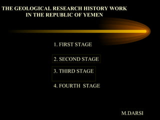 THE GEOLOGICAL RESEARCH HISTORY WORK IN THE REPUBLIC OF YEMEN  1. FIRST STAGE 2. SECOND STAGE 3. THIRD STAGE M.DARSI 4. FOURTH  STAGE 
