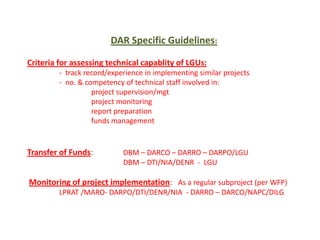 DAR Specific Guidelines:
Criteria for assessing technical capablity of LGUs:
- track record/experience in implementing similar projects
- no. & competency of technical staff involved in:
project supervision/mgt
project monitoring
report preparation
funds management

Transfer of Funds:

DBM – DARCO – DARRO – DARPO/LGU
DBM – DTI/NIA/DENR - LGU

Monitoring of project implementation: As a regular subproject (per WFP)
LPRAT /MARO- DARPO/DTI/DENR/NIA - DARRO – DARCO/NAPC/DILG

 