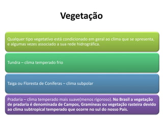 Vegetação
Qualquer tipo vegetativo está condicionado em geral ao clima que se apresenta,
e algumas vezes associado a sua rede hidrográfica.
Tundra – clima temperado frio
Taiga ou Floresta de Coníferas – clima subpolar
Pradaria – clima temperado mais suave(menos rigoroso). No Brasil a vegetação
de pradaria é denominada de Campos, Gramíneas ou vegetação rasteira devido
ao clima subtropical temperado que ocorre no sul do nosso País.
 