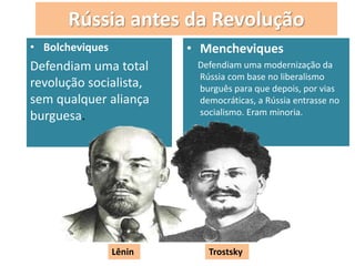 Rússia antes da Revolução
• Bolcheviques
Defendiam uma total
revolução socialista,
sem qualquer aliança
burguesa.
• Mencheviques
Defendiam uma modernização da
Rússia com base no liberalismo
burguês para que depois, por vias
democráticas, a Rússia entrasse no
socialismo. Eram minoria.
.
Lênin Trostsky
 