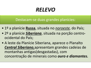 RELEVO
Destacam-se duas grandes planícies:
• 1º a planície Russa, situada no noroeste, do País;
• 2º a planície Siberiana, situada na porção centro-
ocidental do País;
• A leste da Planície Siberiana, aparece o Planalto
Central Siberiano,apresentam grandes cadeias de
montanhas antigas(desgastadas), com
concentração de minerais como ouro e diamantes.
 