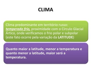CLIMA
Clima predominante em território russo:
temperado frio, proximidade com o Círculo Glacial
Ártico, onde verificamos o frio polar e subpolar
(este fato ocorre pela variação da LATITUDE)
Quanto maior a latitude, menor a temperatura e
quanto menor a latitude, maior será a
temperatura.
 