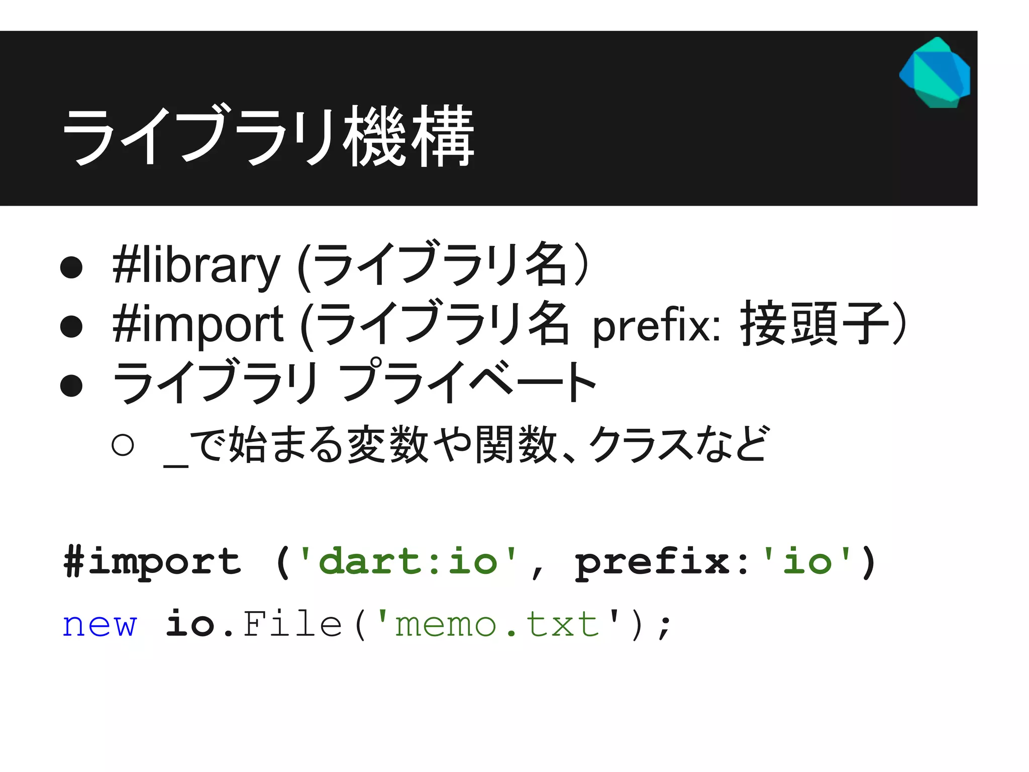 ライブラリ機構
● #library (ライブラリ名)
● #import (ライブラリ名 prefix: 接頭子)
● ライブラリ プライベート
  ○ _で始まる変数や関数、クラスなど

#import ('dart:io', prefix:'io')
new io.File('memo.txt');
 