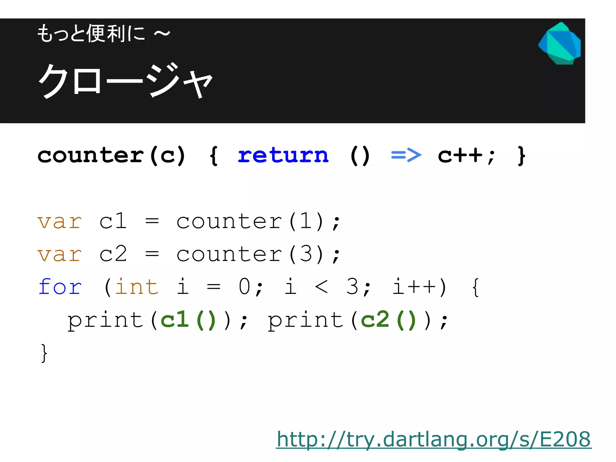 もっと便利に 〜

クロージャ
counter(c) { return () => c++; }

var c1 = counter(1);
var c2 = counter(3);
for (int i = 0; i < 3; i++) {
  print(c1()); print(c2());
}


               http://try.dartlang.org/s/E208
 