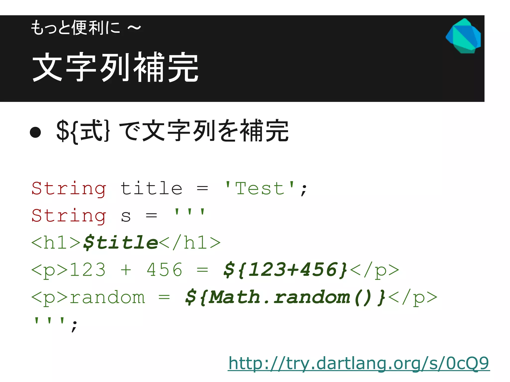 もっと便利に 〜

文字列補完
● ${式} で文字列を補完

String title = 'Test';
String s = '''
<h1>$title</h1>
<p>123 + 456 = ${123+456}</p>
<p>random = ${Math.random()}</p>
''';
               http://try.dartlang.org/s/0cQ9
 