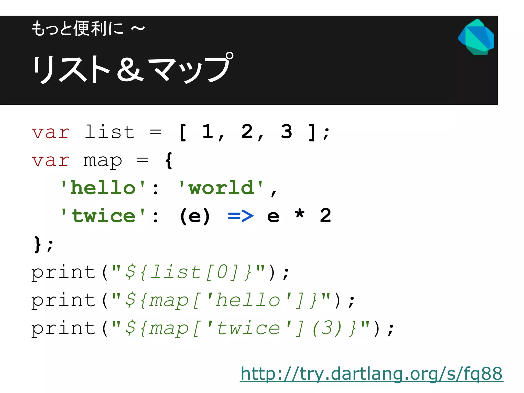 もっと便利に 〜

リスト＆マップ
var list = [ 1, 2, 3 ];
var map = {
   'hello': 'world',
   'twice': (e) => e * 2
};
print("${list[0]}");
print("${map['hello']}");
print("${map['twice'](3)}");

               http://try.dartlang.org/s/fq88
 