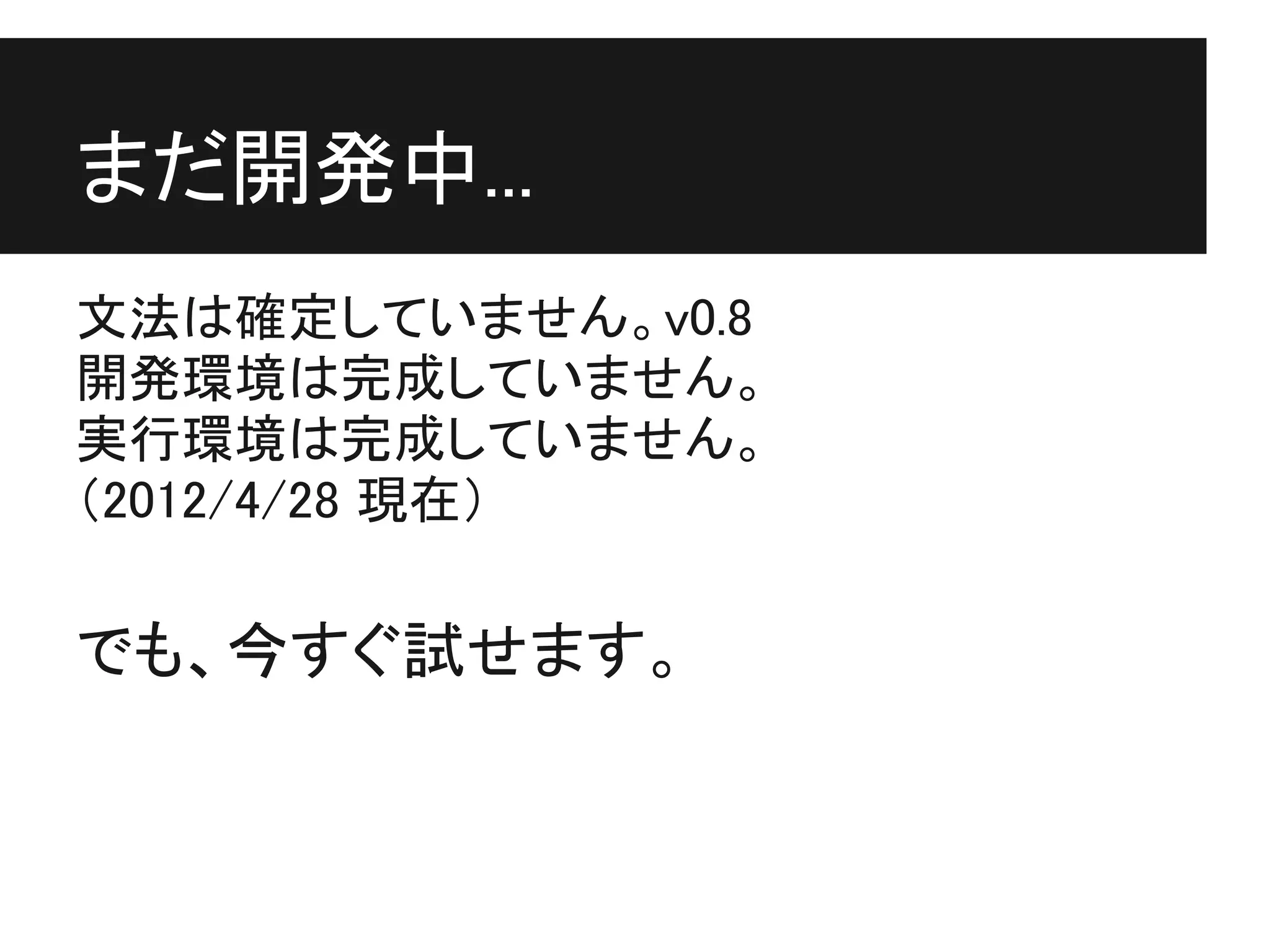 まだ開発中...
文法は確定していません。v0.8
開発環境は完成していません。
実行環境は完成していません。
（2012/4/28 現在）

でも、今すぐ試せます。
 