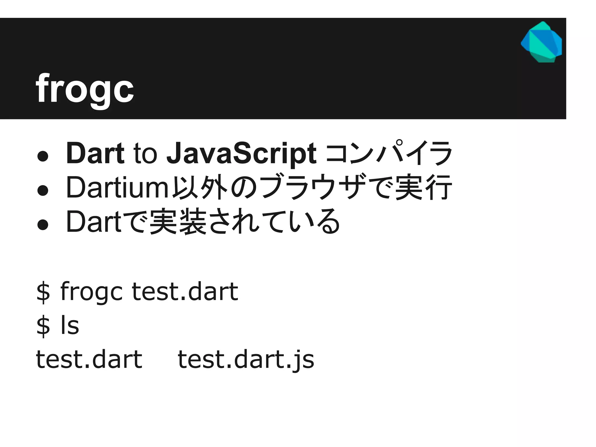 frogc
● Dart to JavaScript コンパイラ
● Dartium以外のブラウザで実行
● Dartで実装されている

$ frogc test.dart
$ ls
test.dart test.dart.js
 