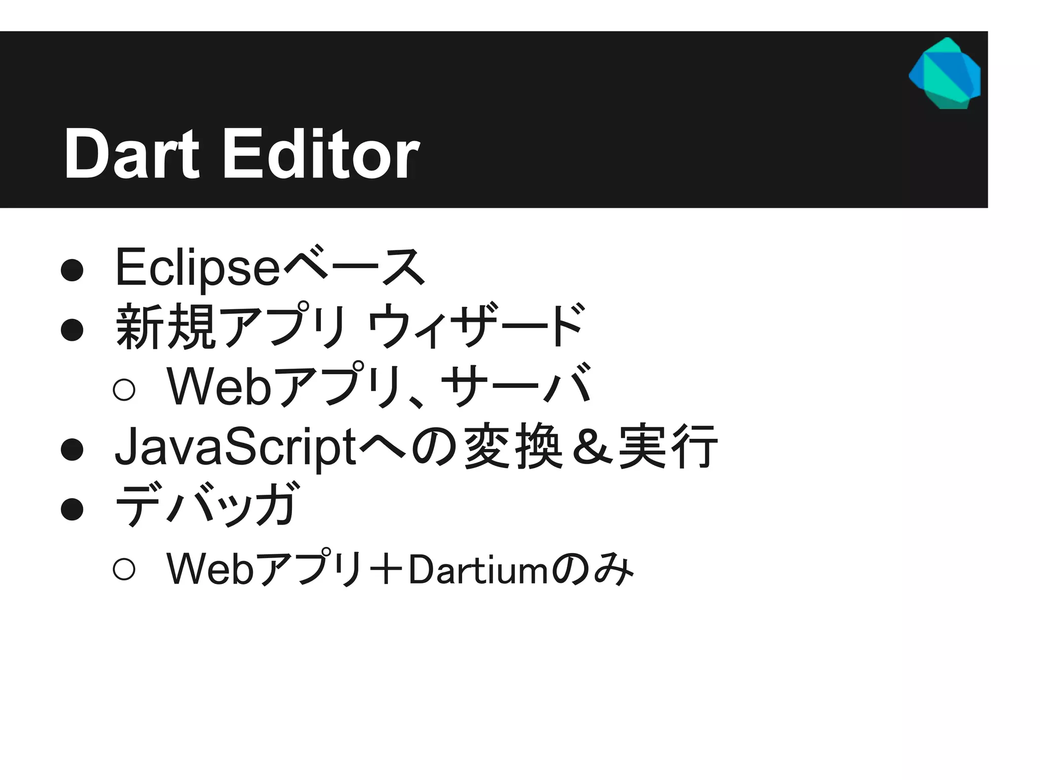 Dart Editor
● Eclipseベース
● 新規アプリ ウィザード
  ○ Webアプリ、サーバ
● JavaScriptへの変換＆実行
● デバッガ
  ○ Webアプリ＋Dartiumのみ
 