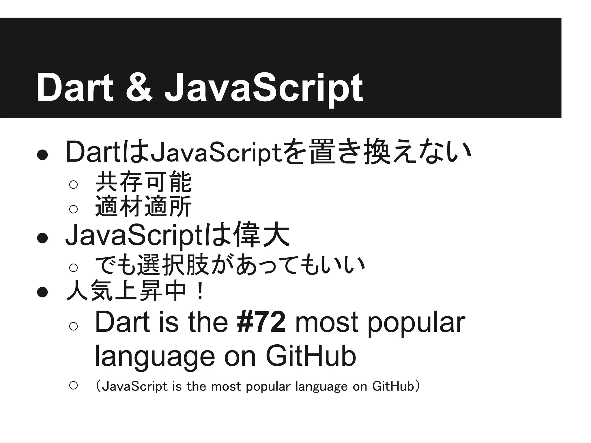 Dart & JavaScript
● DartはJavaScriptを置き換えない
  ○ 共存可能
  ○ 適材適所
● JavaScriptは偉大
  ○ でも選択肢があってもいい
● 人気上昇中！
 ○   Dart is the #72 most popular
     language on GitHub
 ○   （JavaScript is the most popular language on GitHub）
 