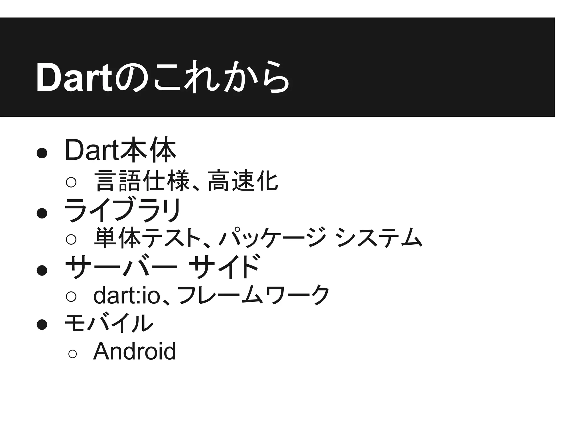 Dartのこれから
● Dart本体
  ○ 言語仕様、高速化
● ライブラリ
  ○ 単体テスト、パッケージ システム
● サーバー サイド
  ○ dart:io、フレームワーク
● モバイル
  ○ Android
 
