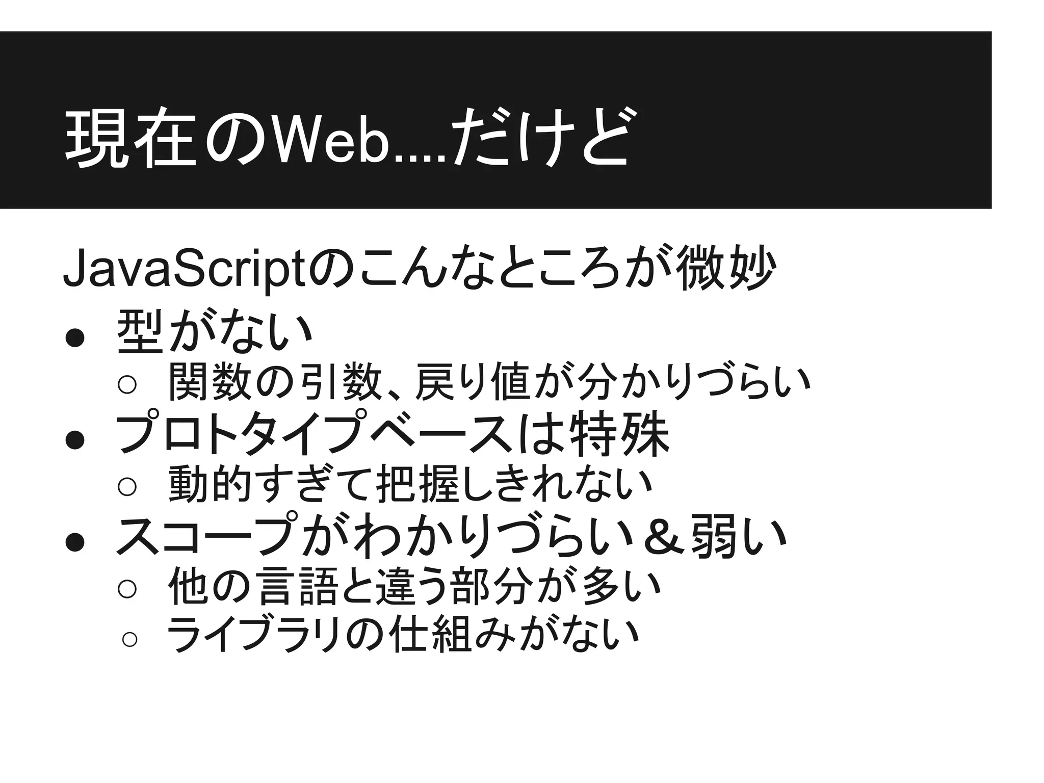 現在のWeb....だけど
JavaScriptのこんなところが微妙
● 型がない
 ○ 関数の引数、戻り値が分かりづらい
● プロトタイプベースは特殊
  ○ 動的すぎて把握しきれない
● スコープがわかりづらい＆弱い
  ○ 他の言語と違う部分が多い
  ○ ライブラリの仕組みがない
 