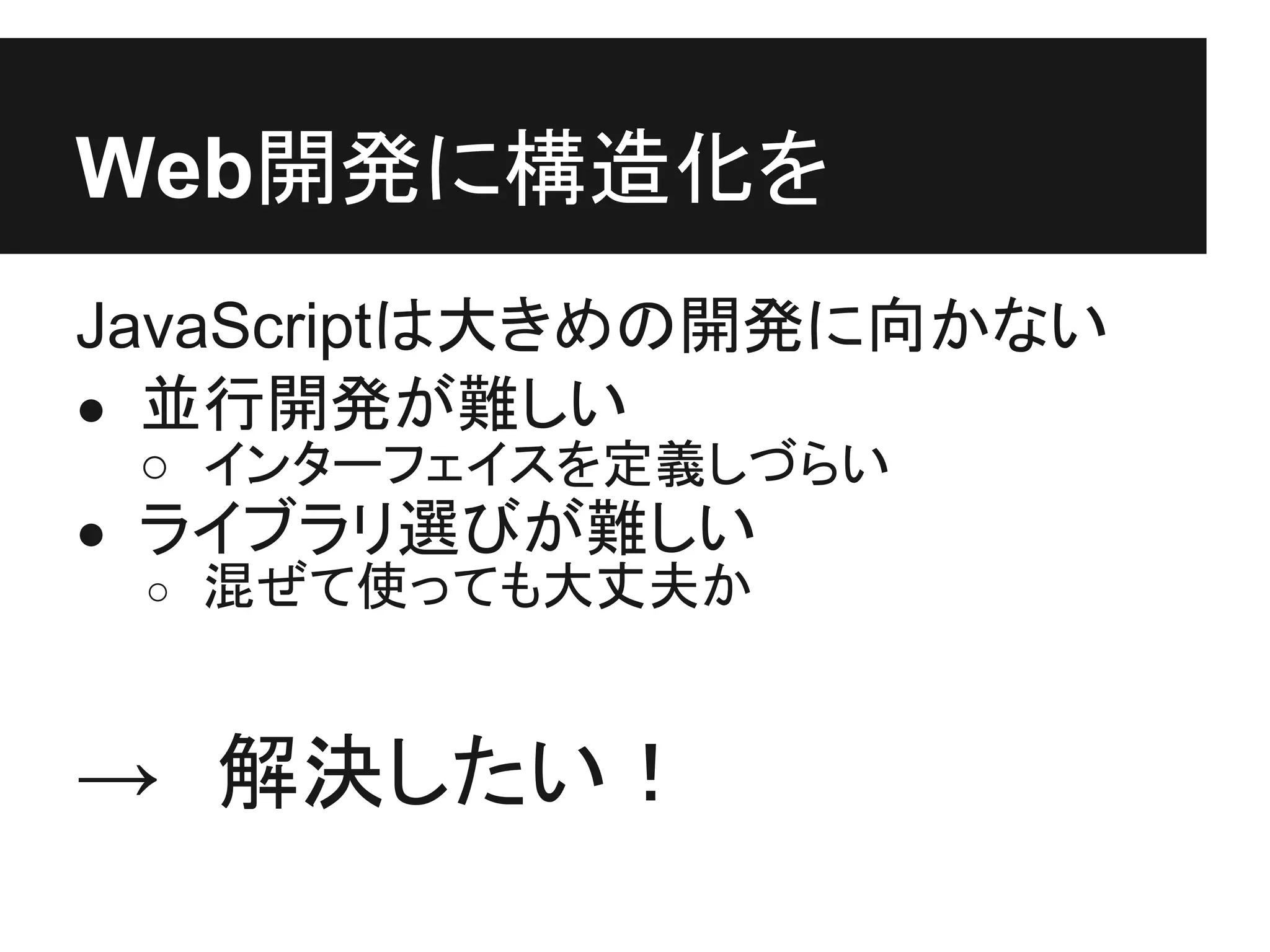 Web開発に構造化を
JavaScriptは大きめの開発に向かない
● 並行開発が難しい
 ○ インターフェイスを定義しづらい
● ライブラリ選びが難しい
  ○ 混ぜて使っても大丈夫か



→　解決したい！
 