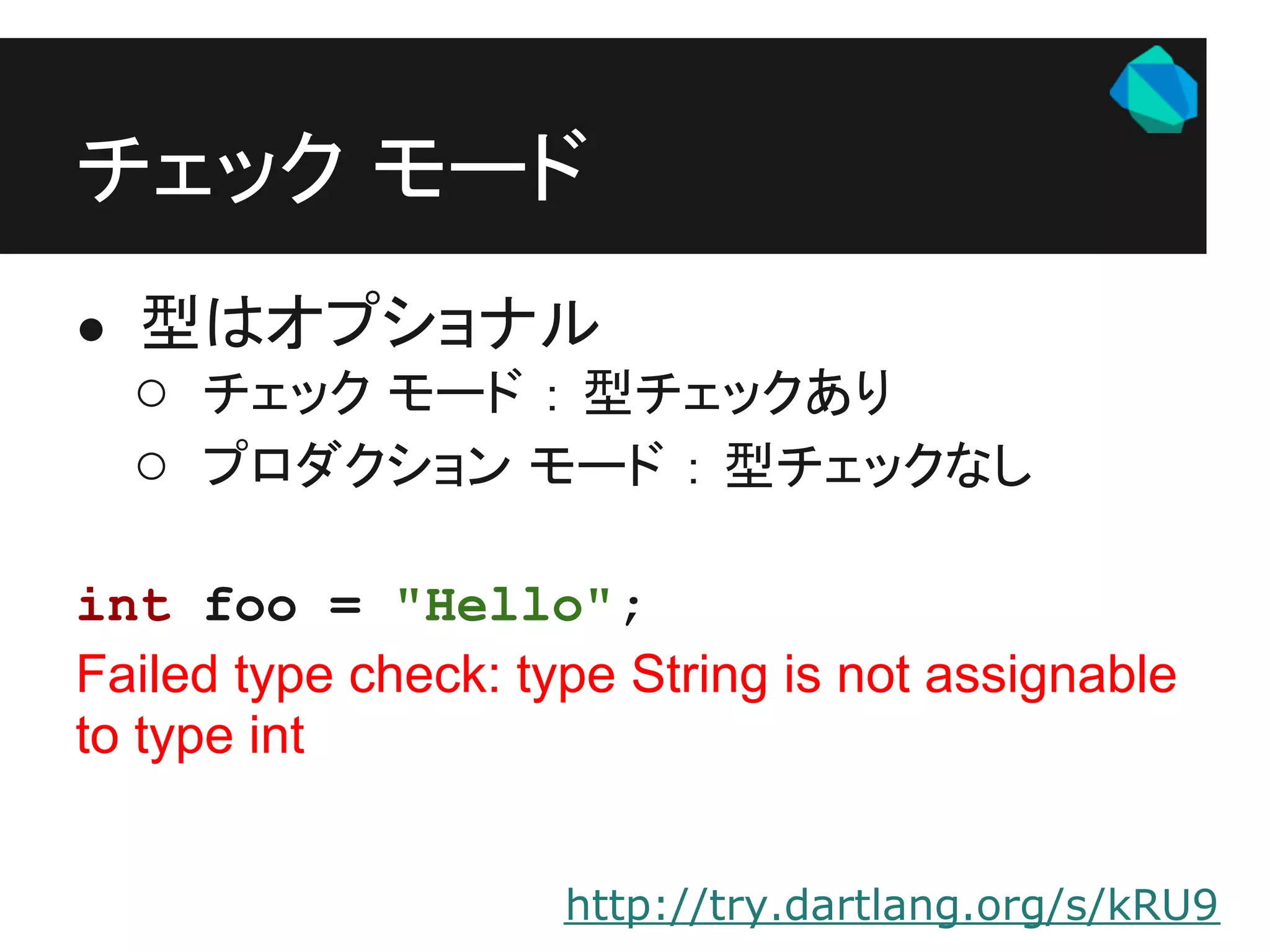 チェック モード
● 型はオプショナル
  ○ チェック モード ： 型チェックあり
  ○ プロダクション モード ： 型チェックなし

int foo = "Hello";
Failed type check: type String is not assignable
to type int


                     http://try.dartlang.org/s/kRU9
 
