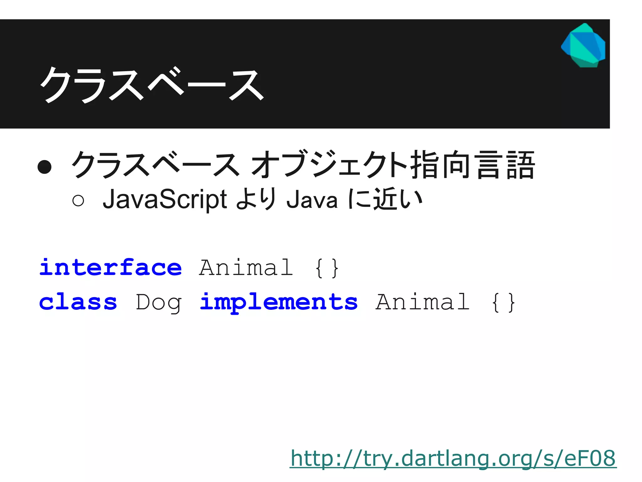 クラスベース
● クラスベース オブジェクト指向言語
 ○ JavaScript より Java に近い

interface Animal {}
class Dog implements Animal {}




               http://try.dartlang.org/s/eF08
 