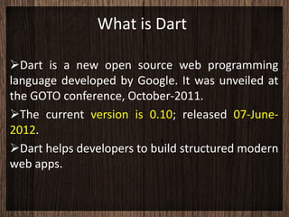 What is Dart

Dart is a new open source web programming
language developed by Google. It was unveiled at
the GOTO conference, October-2011.
The current version is 0.10; released 07-June-
2012.
Dart helps developers to build structured modern
web apps.
 