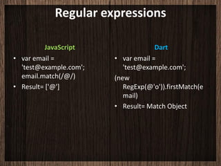 Regular expressions

          JavaScript                 Dart
• var email =           • var email =
  'test@example.com';      'test@example.com';
  email.match(/@/)      (new
• Result= ['@']            RegExp(@'o')).firstMatch(e
                           mail)
                        • Result= Match Object
 