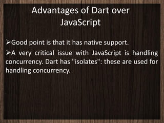 Advantages of Dart over
              JavaScript
Good point is that it has native support.
A very critical issue with JavaScript is handling
concurrency. Dart has "isolates": these are used for
handling concurrency.
 