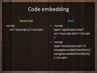 Code embedding
          JavaScript                          Dart
<script                          • <script
   src=‘myscript.js'></script>     type='application/dart'
                                   src='myscript.dart'></script
                                   >
                                 • <script
                                   type='text/javascript'> if
                                   (navigator.webkitStartDart) {
                                   navigator.webkitStartDart();
                                   } </script>
 