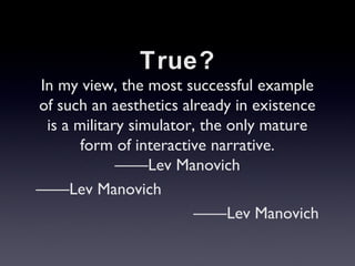True?
In my view, the most successful example
of such an aesthetics already in existence
is a military simulator, the only mature
form of interactive narrative.
Lev Manovich
Lev Manovich
Lev Manovich
 