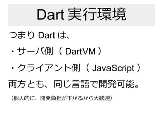 Dart 実行環境
つまり Dart は、
・サーバ側（ DartVM ）
・クライアント側（ JavaScript ）
両方とも、同じ言語で開発可能。
（個人的に、開発負担が下がるから大歓迎）
 